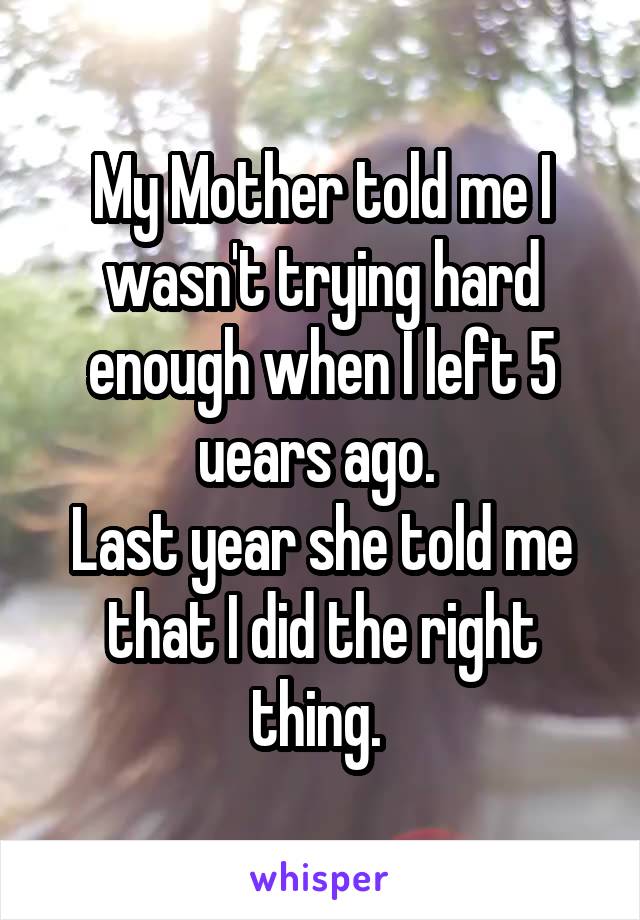 My Mother told me I wasn't trying hard enough when I left 5 uears ago. 
Last year she told me that I did the right thing. 