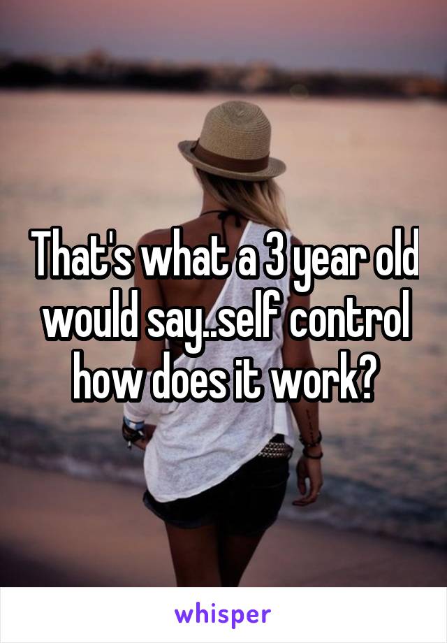 That's what a 3 year old would say..self control how does it work?