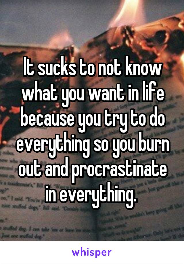 It sucks to not know what you want in life because you try to do everything so you burn out and procrastinate in everything. 