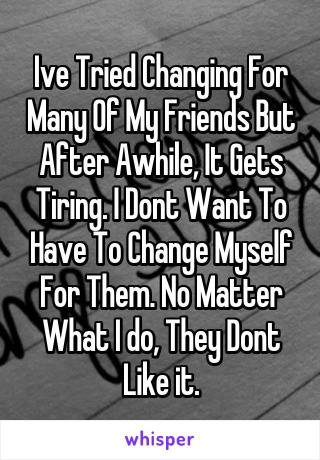 Ive Tried Changing For Many Of My Friends But After Awhile, It Gets Tiring. I Dont Want To Have To Change Myself For Them. No Matter What I do, They Dont Like it.