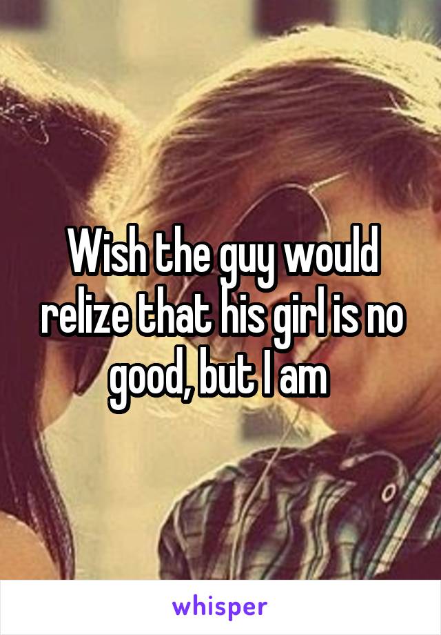 Wish the guy would relize that his girl is no good, but I am 