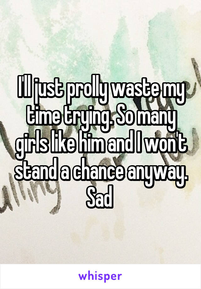 I'll just prolly waste my time trying. So many girls like him and I won't stand a chance anyway. Sad 