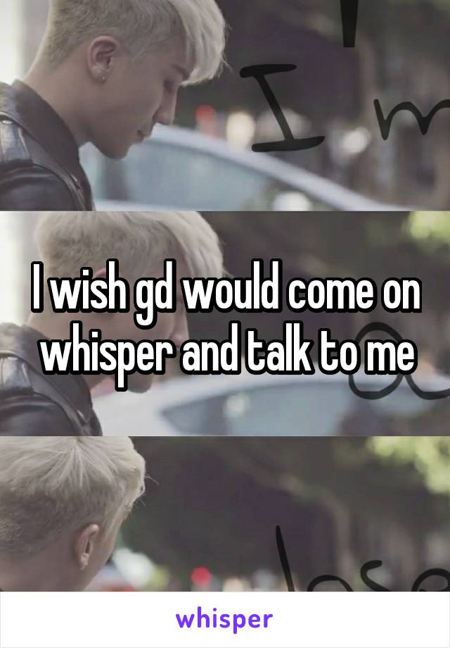 I wish gd would come on whisper and talk to me