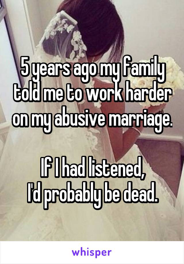 5 years ago my family told me to work harder on my abusive marriage.

If I had listened,
I'd probably be dead.