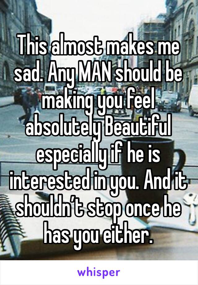This almost makes me sad. Any MAN should be making you feel absolutely Beautiful especially if he is interested in you. And it shouldn’t stop once he has you either.