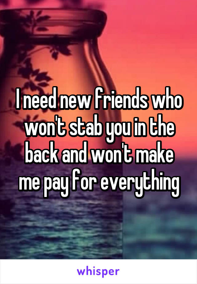I need new friends who won't stab you in the back and won't make me pay for everything