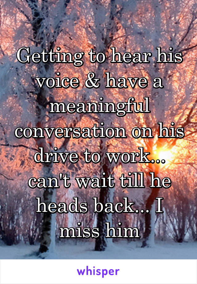 Getting to hear his voice & have a meaningful conversation on his drive to work... can't wait till he heads back... I miss him