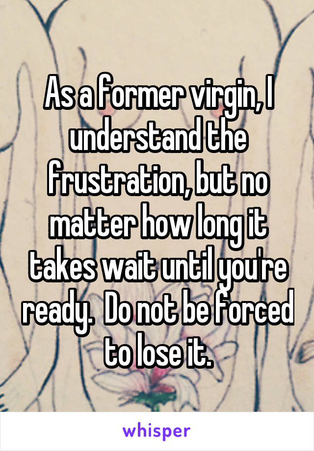 As a former virgin, I understand the frustration, but no matter how long it takes wait until you're ready.  Do not be forced to lose it.