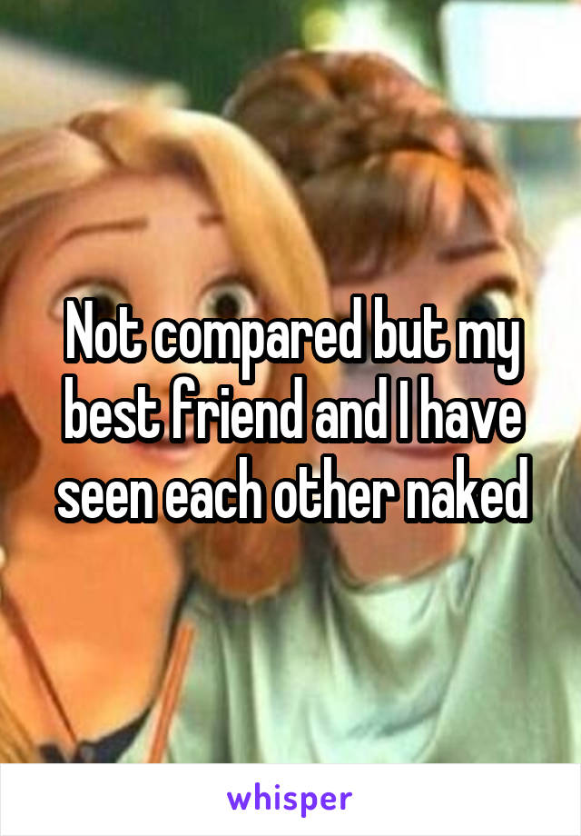 Not compared but my best friend and I have seen each other naked