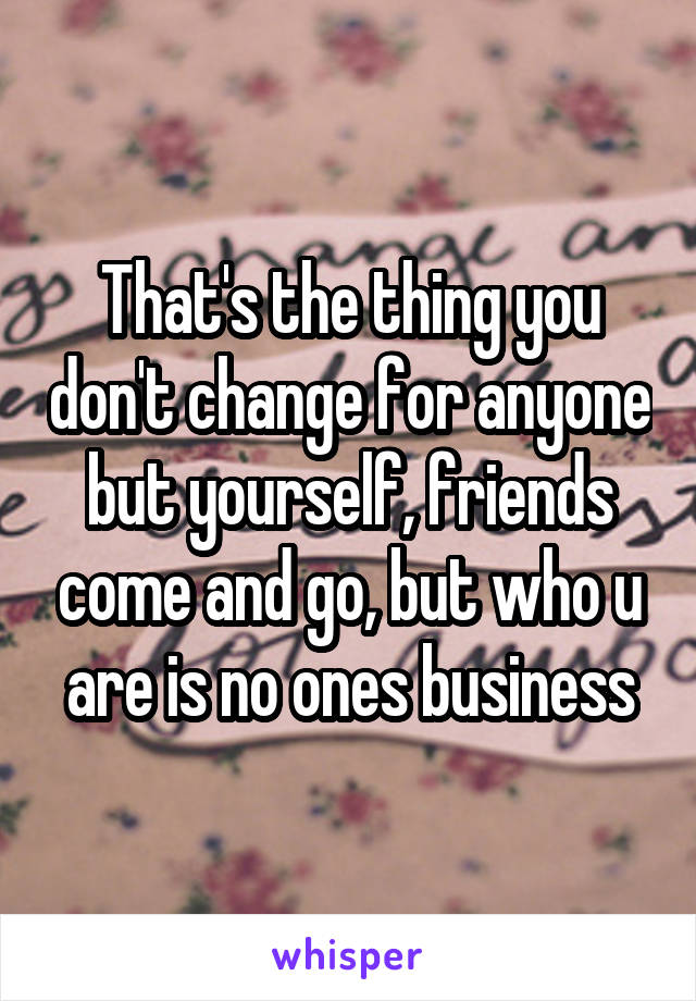 That's the thing you don't change for anyone but yourself, friends come and go, but who u are is no ones business