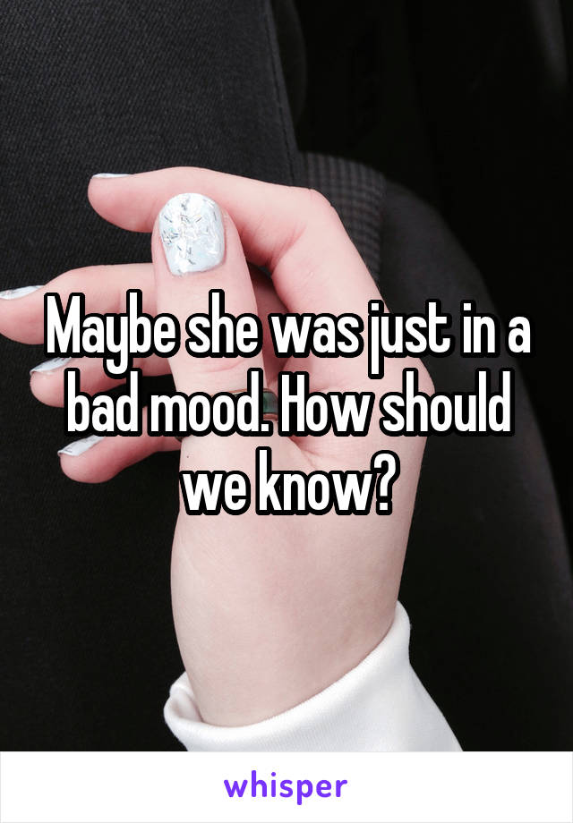 Maybe she was just in a bad mood. How should we know?