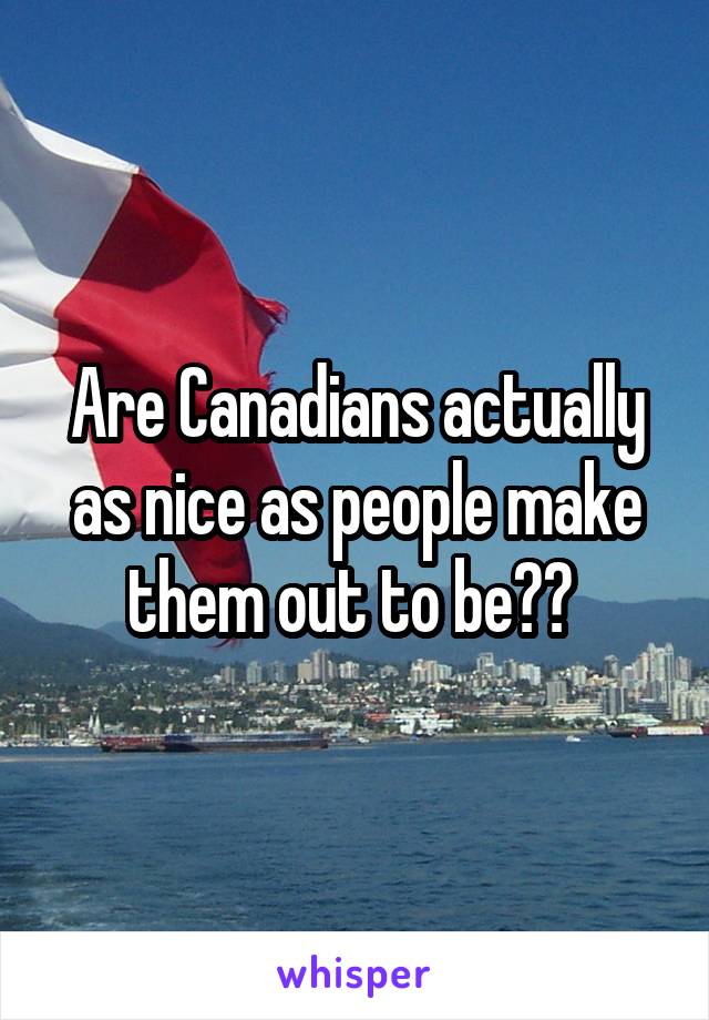 Are Canadians actually as nice as people make them out to be?? 