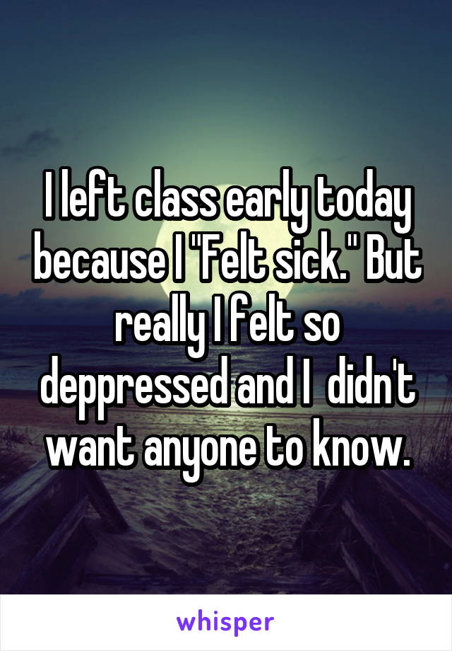 I left class early today because I "Felt sick." But really I felt so deppressed and I  didn't want anyone to know.