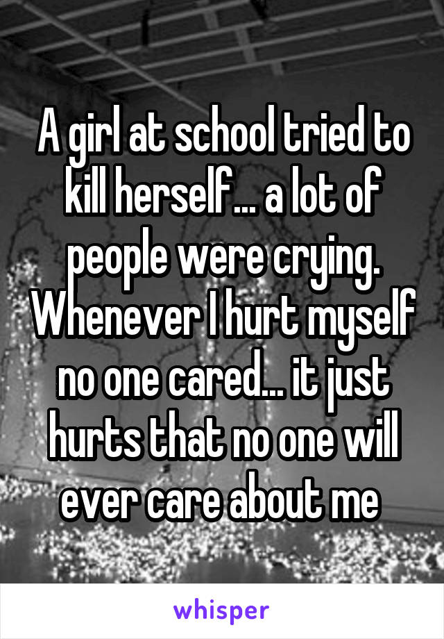 A girl at school tried to kill herself... a lot of people were crying. Whenever I hurt myself no one cared... it just hurts that no one will ever care about me 