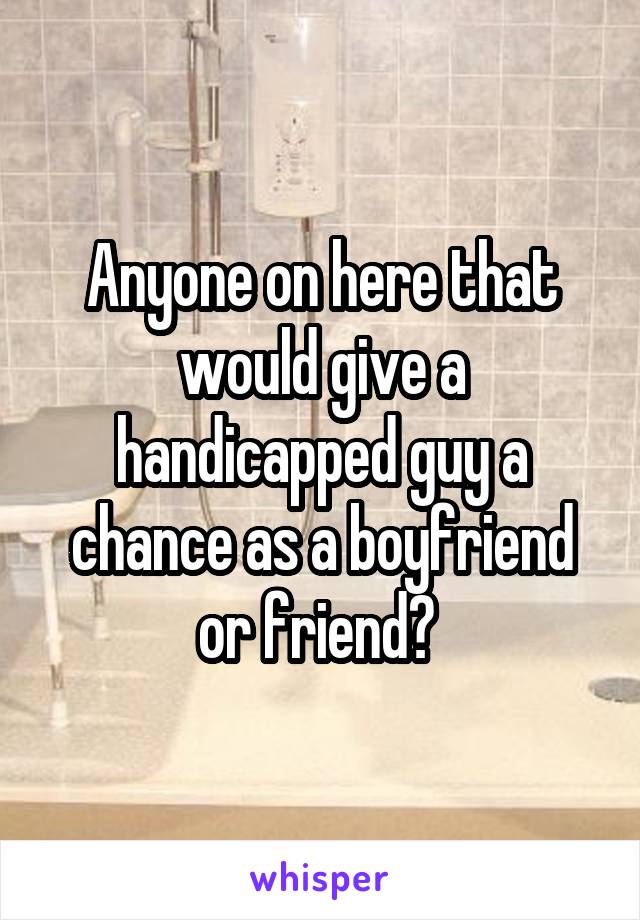 Anyone on here that would give a handicapped guy a chance as a boyfriend or friend? 
