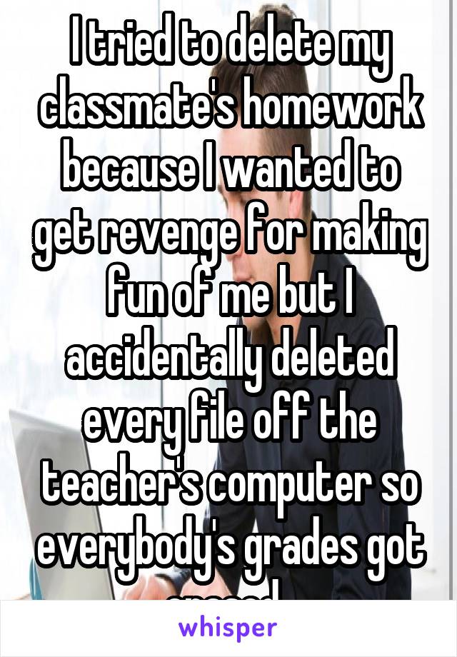 I tried to delete my classmate's homework because I wanted to get revenge for making fun of me but I accidentally deleted every file off the teacher's computer so everybody's grades got erased. 