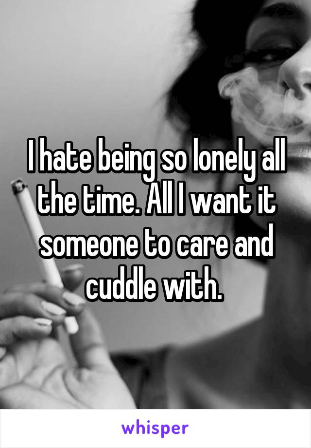 I hate being so lonely all the time. All I want it someone to care and cuddle with. 
