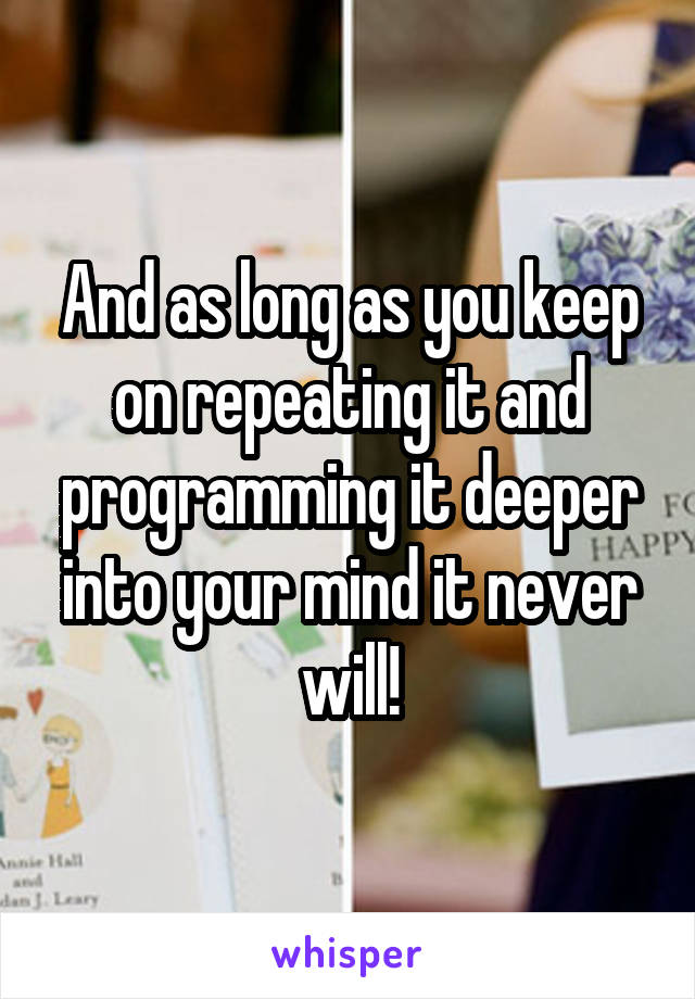 And as long as you keep on repeating it and programming it deeper into your mind it never will!