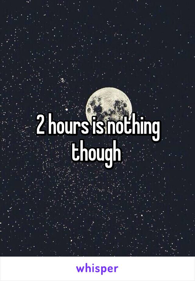 2 hours is nothing though 