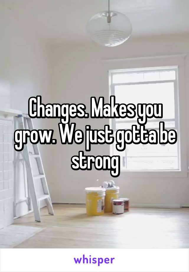 Changes. Makes you grow. We just gotta be strong