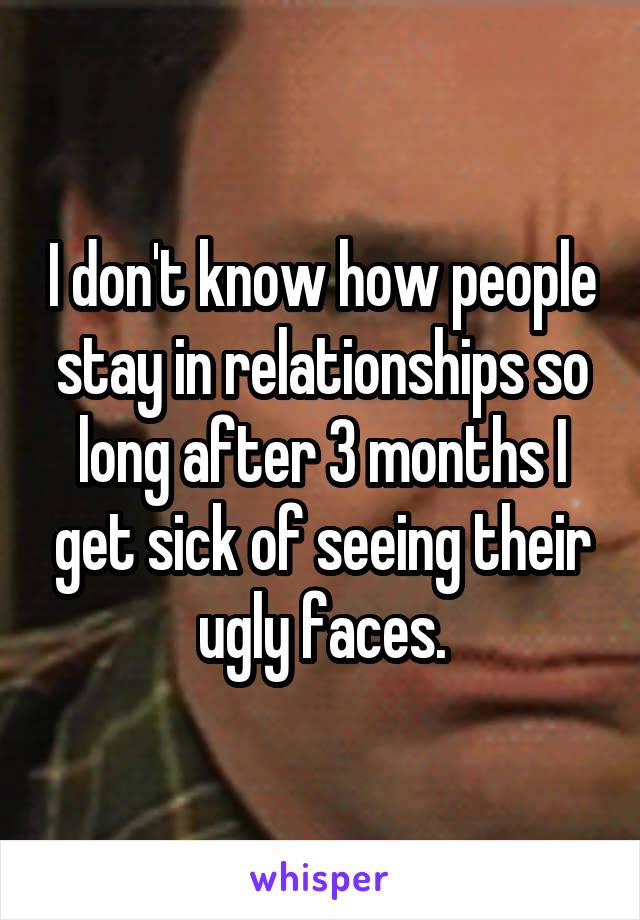 I don't know how people stay in relationships so long after 3 months I get sick of seeing their ugly faces.