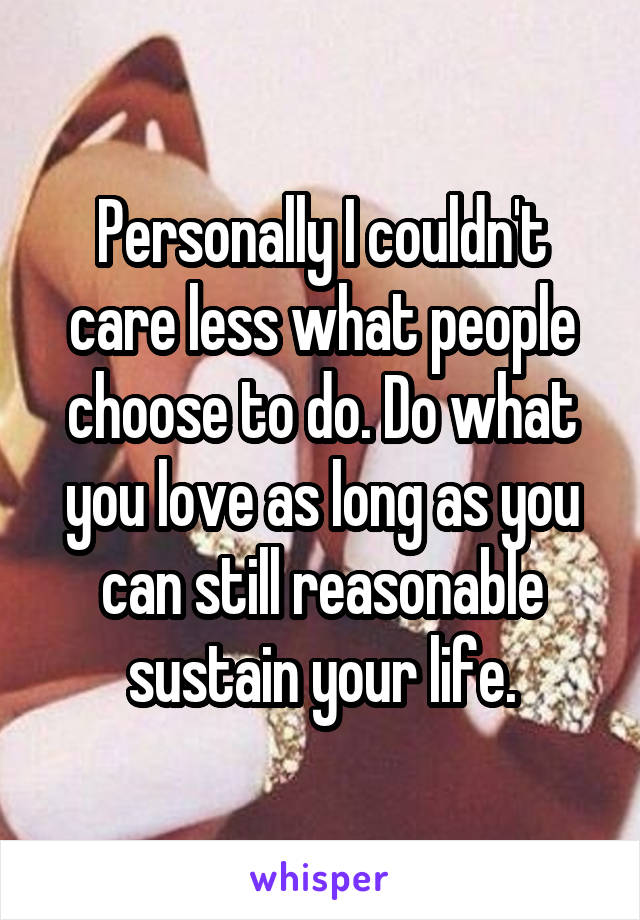 Personally I couldn't care less what people choose to do. Do what you love as long as you can still reasonable sustain your life.