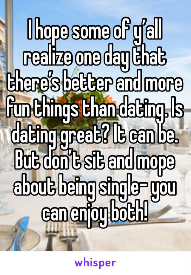 I hope some of y’all realize one day that there’s better and more fun things than dating. Is dating great? It can be. But don’t sit and mope about being single- you can enjoy both!