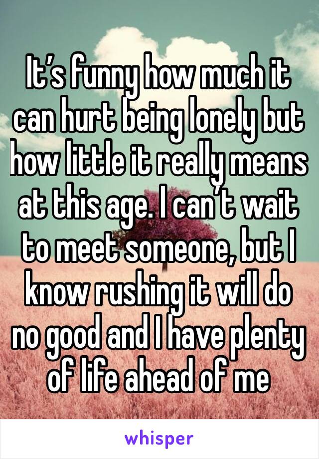 It’s funny how much it can hurt being lonely but how little it really means at this age. I can’t wait to meet someone, but I know rushing it will do no good and I have plenty of life ahead of me