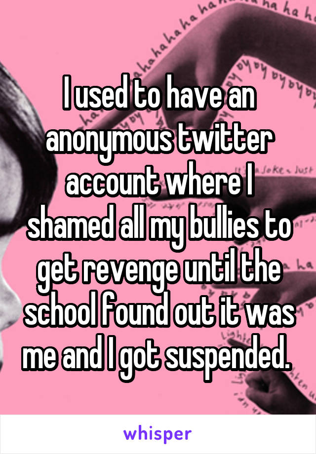 I used to have an anonymous twitter account where I shamed all my bullies to get revenge until the school found out it was me and I got suspended. 