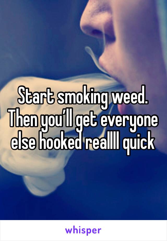 Start smoking weed. Then you’ll get everyone else hooked reallll quick 