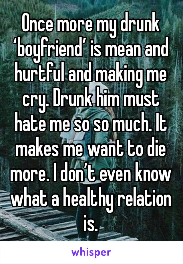 Once more my drunk ‘boyfriend’ is mean and hurtful and making me cry. Drunk him must hate me so so much. It makes me want to die more. I don’t even know what a healthy relation is. 