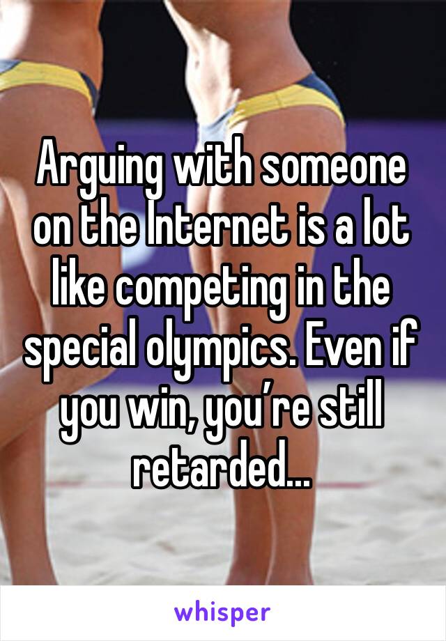 Arguing with someone on the Internet is a lot like competing in the special olympics. Even if you win, you’re still retarded...
