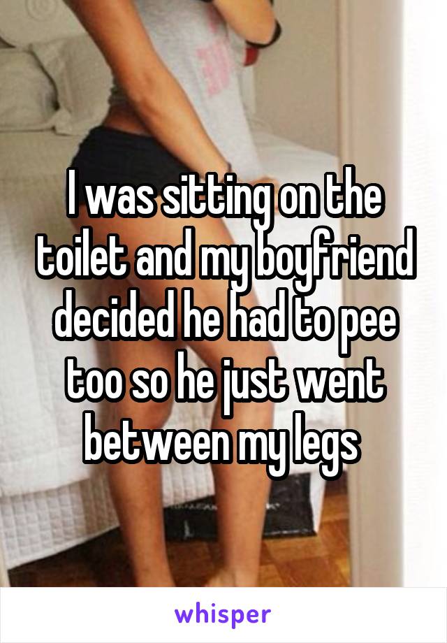 I was sitting on the toilet and my boyfriend decided he had to pee too so he just went between my legs 