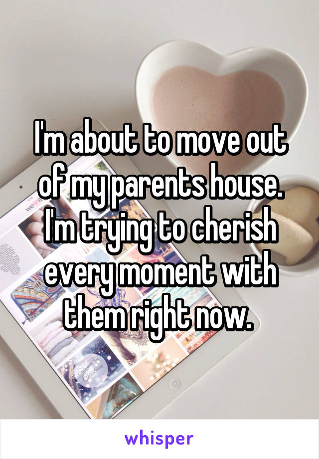 I'm about to move out of my parents house. I'm trying to cherish every moment with them right now. 