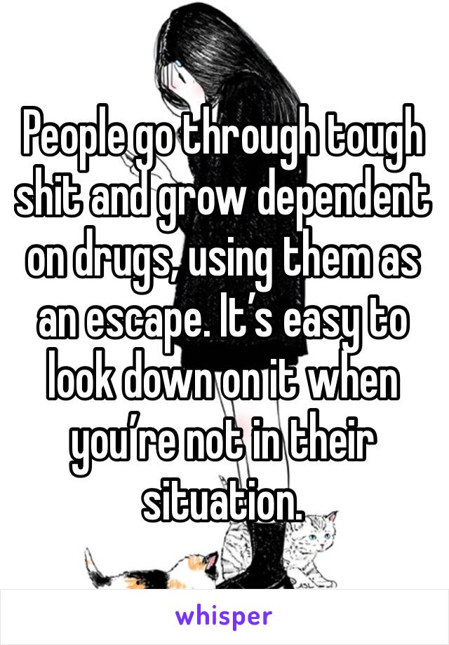 People go through tough shit and grow dependent on drugs, using them as an escape. It’s easy to look down on it when you’re not in their situation. 