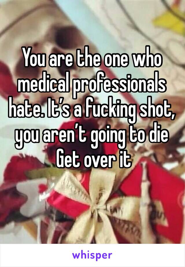 You are the one who medical professionals hate. It’s a fucking shot, you aren’t going to die
 Get over it 