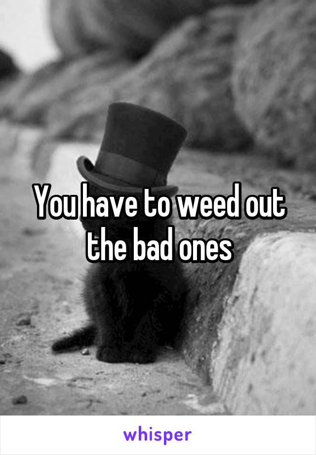 You have to weed out the bad ones