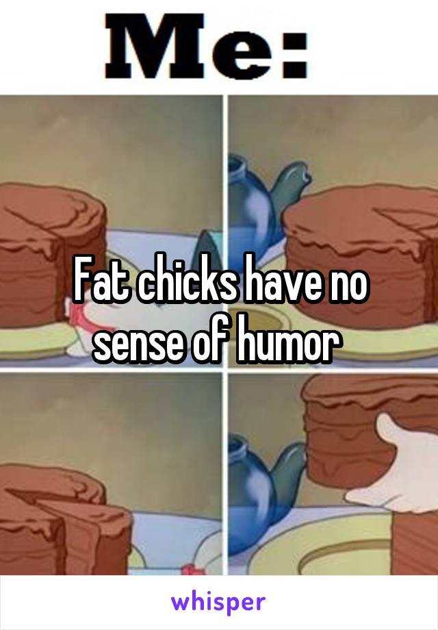 Fat chicks have no sense of humor 
