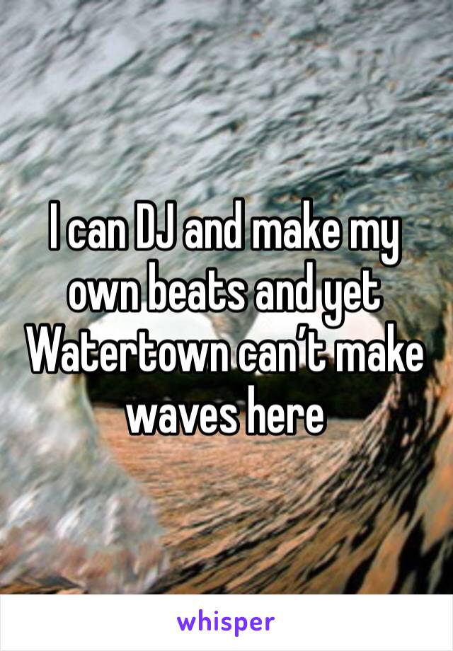 I can DJ and make my own beats and yet Watertown can’t make waves here