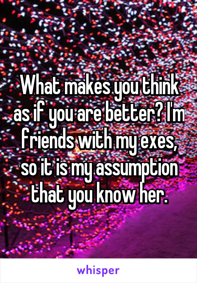 What makes you think as if you are better? I'm friends with my exes, so it is my assumption that you know her.