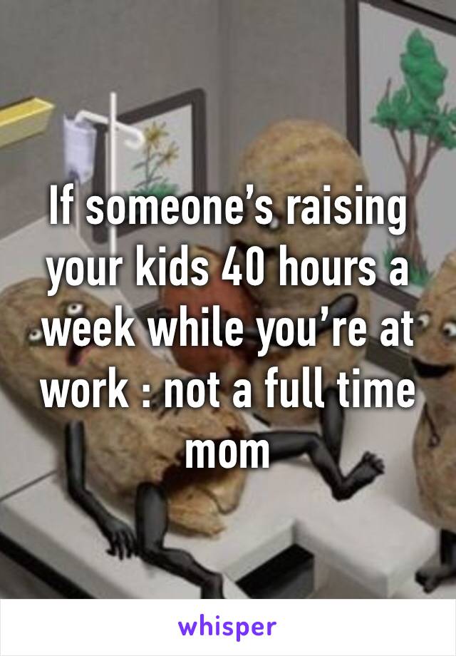 If someone’s raising your kids 40 hours a week while you’re at work : not a full time mom