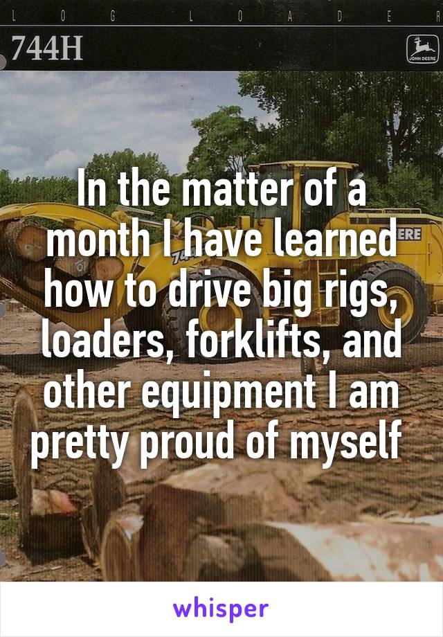 In the matter of a month I have learned how to drive big rigs, loaders, forklifts, and other equipment I am pretty proud of myself 
