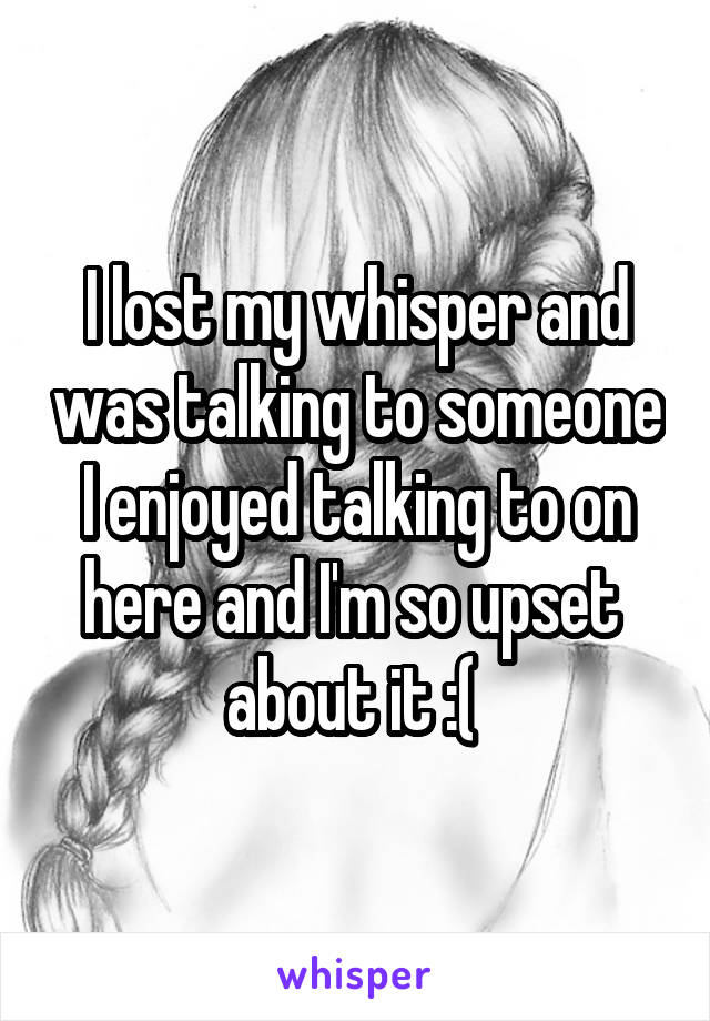 I lost my whisper and was talking to someone
I enjoyed talking to on here and I'm so upset 
about it :( 