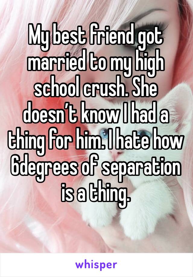 My best friend got married to my high school crush. She doesn’t know I had a thing for him. I hate how 6degrees of separation is a thing. 
