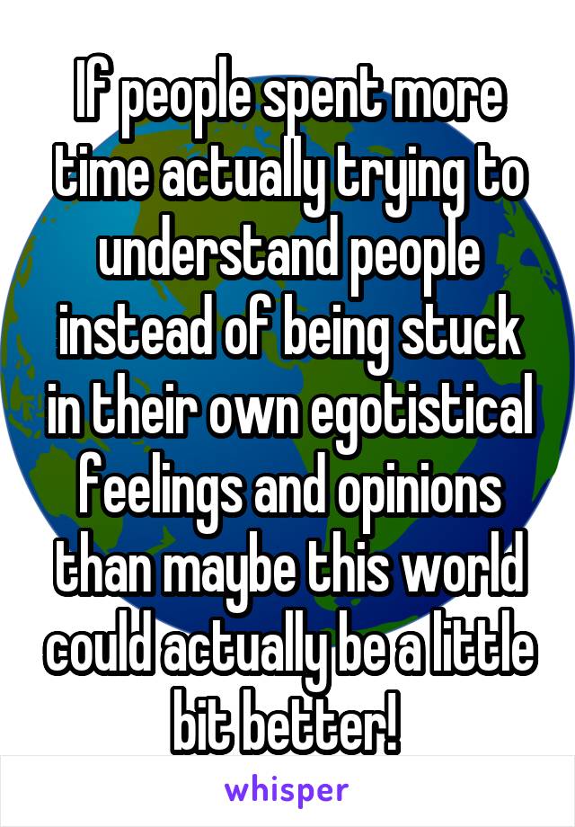 If people spent more time actually trying to understand people instead of being stuck in their own egotistical feelings and opinions than maybe this world could actually be a little bit better! 