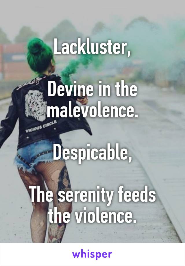 Lackluster,

Devine in the malevolence.

Despicable,

The serenity feeds the violence.