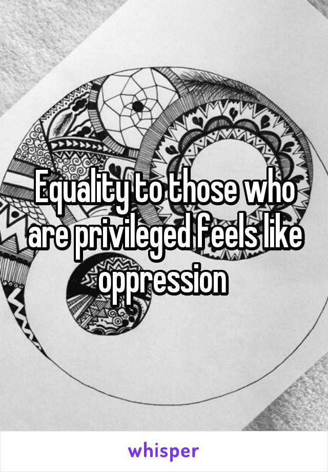 Equality to those who are privileged feels like oppression 