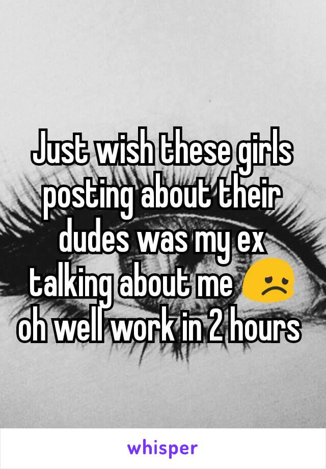 Just wish these girls posting about their dudes was my ex talking about me 😞 oh well work in 2 hours 