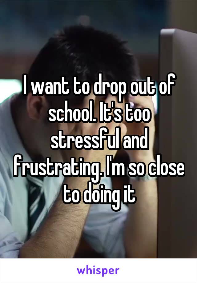 I want to drop out of school. It's too stressful and frustrating. I'm so close to doing it
