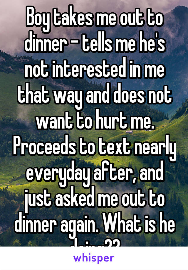 Boy takes me out to dinner - tells me he's not interested in me that way and does not want to hurt me. Proceeds to text nearly everyday after, and just asked me out to dinner again. What is he doing??